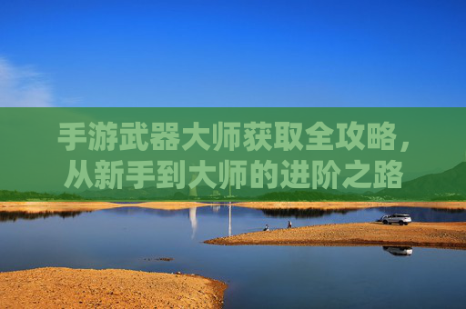 手游武器大师获取全攻略,从新手到大师的进阶之路
