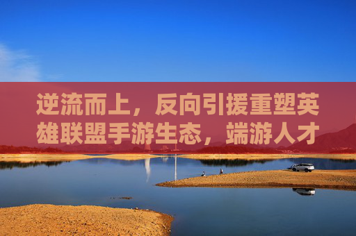 逆流而上,反向引援重塑英雄联盟手游生态,端游人才向手游回流开启新篇章