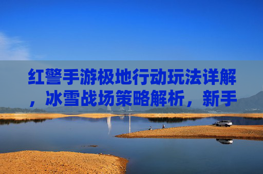 红警手游极地行动玩法详解，冰雪战场策略解析，新手进阶全攻略