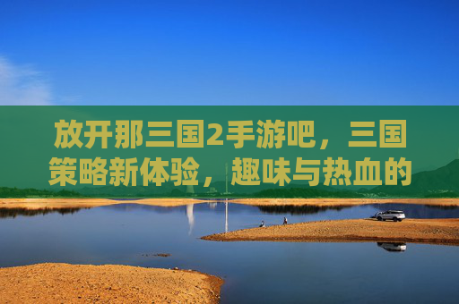 放开那三国2手游吧,三国策略新体验,趣味与热血的完美融合