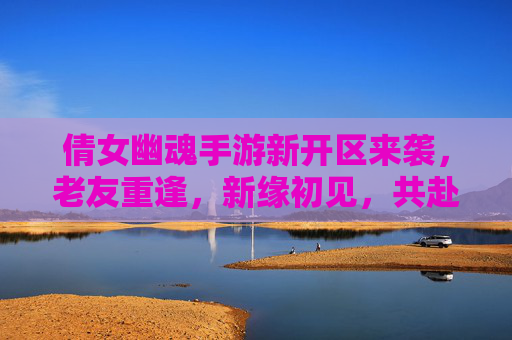倩女幽魂手游新开区来袭，老友重逢，新缘初见，共赴幽魂之约