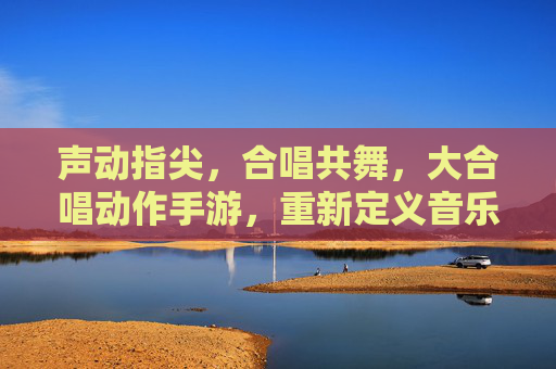 声动指尖,合唱共舞,大合唱动作手游,重新定义音乐与动作的互动体验,声动指尖,合唱共舞,大合唱动作手游,重新定义音乐与动作的互动体验