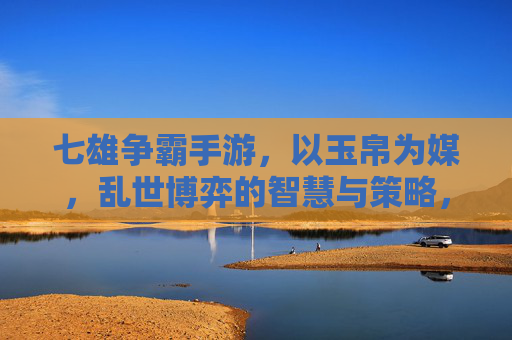 七雄争霸手游,以玉帛为媒,乱世博弈的智慧与策略,七雄争霸,以玉帛为媒,乱世博弈的智慧与策略