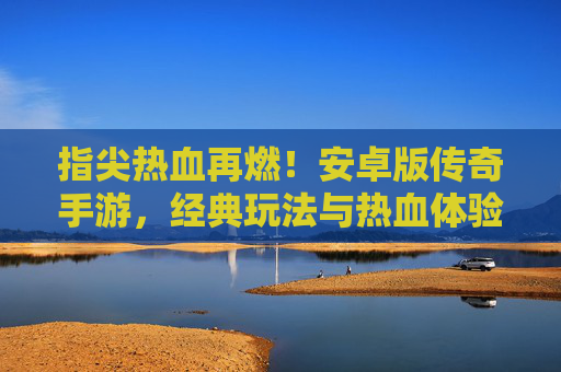 指尖热血再燃！安卓版传奇手游，经典玩法与热血体验的完美复刻