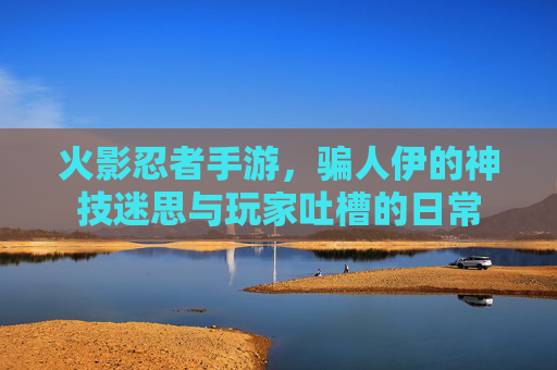 火影忍者手游,骗人伊的神技迷思与玩家吐槽的日常