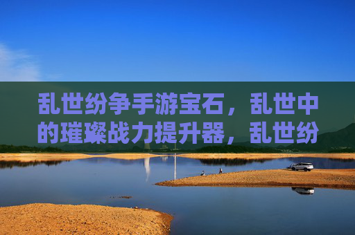 乱世纷争手游宝石,乱世中的璀璨战力提升器,乱世纷争手游宝石,乱世中的璀璨战力提升器