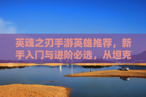 英魂之刃手游英雄推荐，新手入门与进阶必选，从坦克到法师的强力阵容解析，英魂之刃新手进阶英雄推荐，从坦克到法师的强力阵容解析