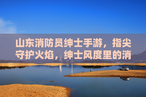 山东消防员绅士手游,指尖守护火焰,绅士风度里的消防温情