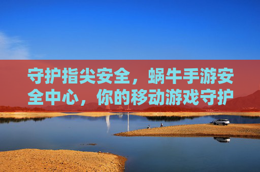守护指尖安全,蜗牛手游安全中心,你的移动游戏守护者,守护指尖安全,蜗牛手游安全中心,你的移动游戏守护者