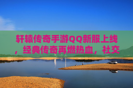 轩辕传奇手游QQ新服上线,经典传奇再燃热血,社交新体验开启