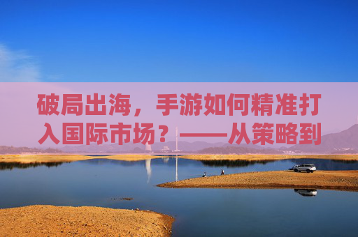 破局出海,手游如何精准打入国际市场?——从策略到实践的深度解析,破局出海,手游如何精准打入国际市场?——从策略到实践的深度解析