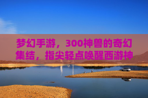 梦幻手游,300神兽的奇幻集结,指尖轻点唤醒西游神话新篇章