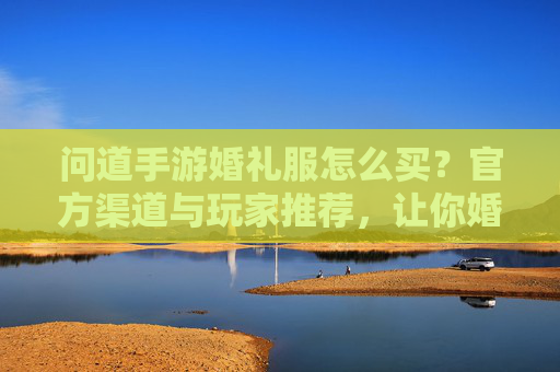 问道手游婚礼服怎么买？官方渠道与玩家推荐，让你婚礼服轻松拿！
