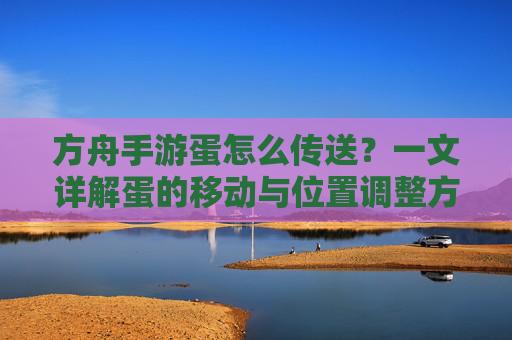 方舟手游蛋怎么传送？一文详解蛋的移动与位置调整方法，方舟手游蛋怎么传送？一文详解蛋的移动与位置调整方法
