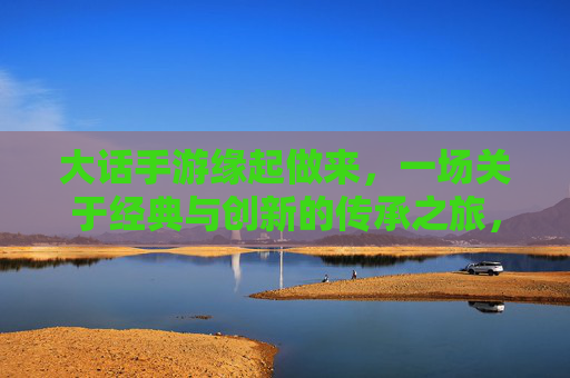 大话手游缘起做来,一场关于经典与创新的传承之旅,大话手游,经典与创新的传承之旅