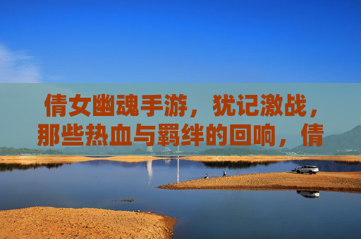 倩女幽魂手游,犹记激战,那些热血与羁绊的回响,倩女幽魂手游,犹记激战,热血与羁绊的回响