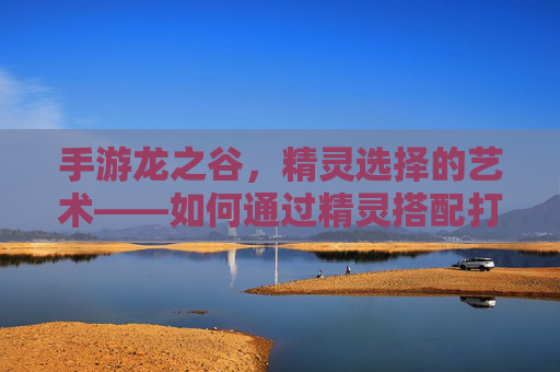 手游龙之谷,精灵选择的艺术——如何通过精灵搭配打造顶级团队,手游龙之谷,精灵选择的艺术——如何通过精灵搭配打造顶级团队