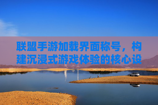 联盟手游加载界面称号，构建沉浸式游戏体验的核心设计元素，联盟手游加载界面称号，构建沉浸式游戏体验的核心设计元素
