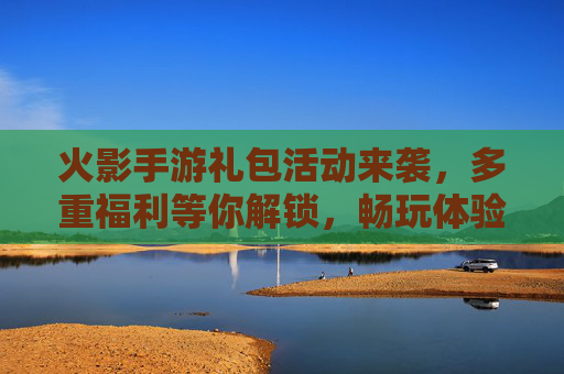火影手游礼包活动来袭,多重福利等你解锁,畅玩体验再升级!