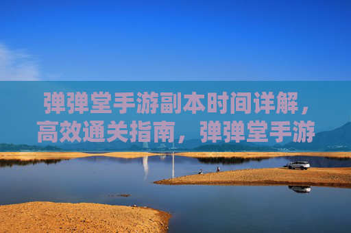 弹弹堂手游副本时间详解，高效通关指南，弹弹堂手游副本时间详解，高效通关指南