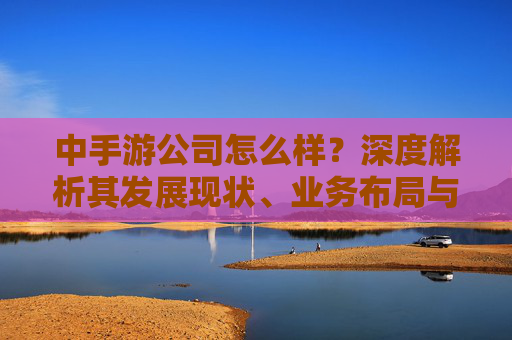 中手游公司怎么样?深度解析其发展现状、业务布局与市场前景