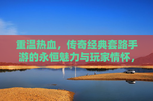 重温热血，传奇经典套路手游的永恒魅力与玩家情怀，重温热血，传奇经典套路手游的永恒魅力与玩家情怀
