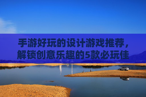 手游好玩的设计游戏推荐，解锁创意乐趣的5款必玩佳作，手游设计游戏推荐，解锁创意乐趣的5款必玩佳作