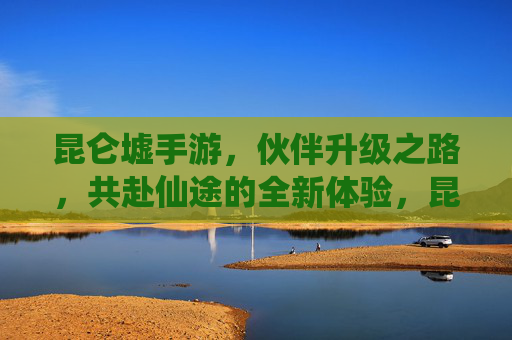 昆仑墟手游，伙伴升级之路，共赴仙途的全新体验，昆仑墟手游，伙伴升级之路，共赴仙途的全新体验