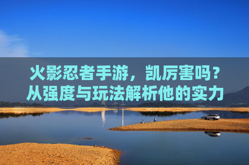 火影忍者手游,凯厉害吗?从强度与玩法解析他的实力,火影忍者手游凯厉害吗?从强度与玩法解析他的实力