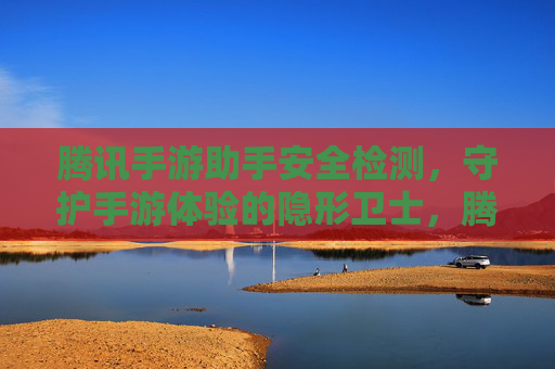 腾讯手游助手安全检测,守护手游体验的隐形卫士,腾讯手游助手安全检测,守护手游体验的隐形卫士