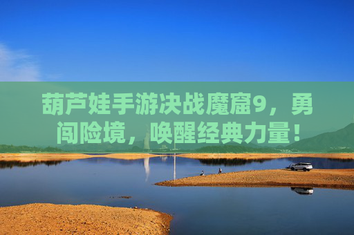 葫芦娃手游决战魔窟9，勇闯险境，唤醒经典力量！