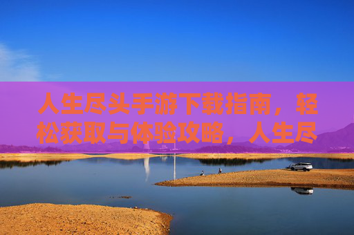 人生尽头手游下载指南，轻松获取与体验攻略，人生尽头手游下载指南，轻松获取与体验攻略