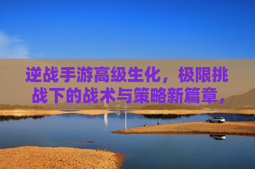 逆战手游高级生化,极限挑战下的战术与策略新篇章,逆战手游高级生化,极限挑战下的战术与策略新篇章