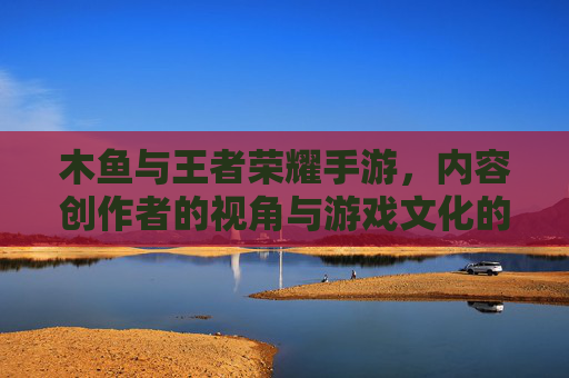 木鱼与王者荣耀手游,内容创作者的视角与游戏文化的深度探索