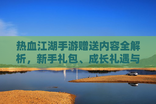 热血江湖手游赠送内容全解析,新手礼包、成长礼遇与活动奖励大汇总,热血江湖手游赠送内容全解析,新手礼包、成长礼遇与活动奖励大汇总