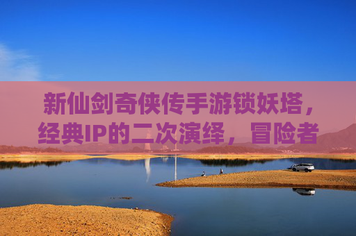 新仙剑奇侠传手游锁妖塔,经典IP的二次演绎,冒险者的新挑战,新仙剑奇侠传手游锁妖塔,经典IP的二次演绎,冒险者的新挑战