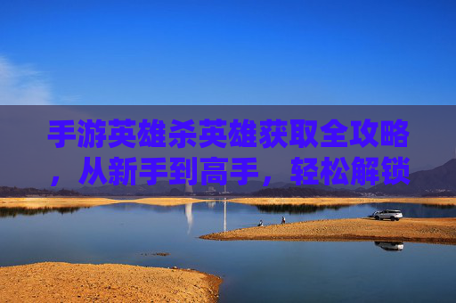 手游英雄杀英雄获取全攻略,从新手到高手,轻松解锁强大阵容,手游英雄杀英雄获取全攻略,从新手到高手,轻松解锁强大阵容