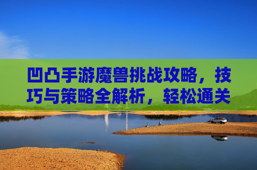 凹凸手游魔兽挑战攻略,技巧与策略全解析,轻松通关魔兽副本!凹凸手游魔兽挑战攻略,技巧与策略全解析,轻松通关魔兽副本