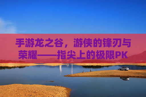 手游龙之谷，游侠的锋刃与荣耀——指尖上的极限PK盛宴，手游龙之谷，游侠的锋刃与荣耀——指尖上的极限PK盛宴