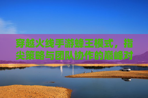 穿越火线手游蜂王模式,指尖策略与团队协作的巅峰对决