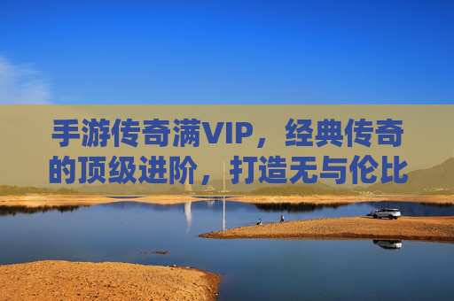 手游传奇满VIP,经典传奇的顶级进阶,打造无与伦比的游戏体验,手游传奇满VIP,经典传奇的顶级进阶,打造无与伦比的游戏体验