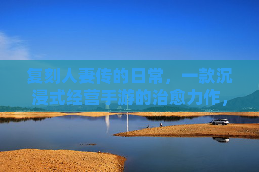 复刻人妻传的日常,一款沉浸式经营手游的治愈力作,复刻人妻传日常,沉浸式经营手游的治愈力作