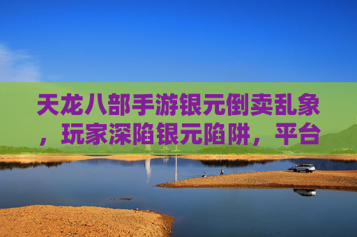 天龙八部手游银元倒卖乱象，玩家深陷银元陷阱，平台治理亟待加强，天龙八部手游银元倒卖乱象，玩家深陷银元陷阱，平台治理亟待加强