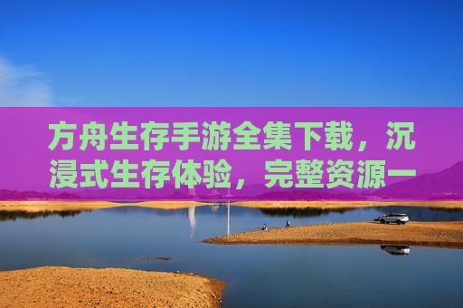 方舟生存手游全集下载，沉浸式生存体验，完整资源一键获取，方舟生存手游全集下载，沉浸式生存体验，完整资源一键获取