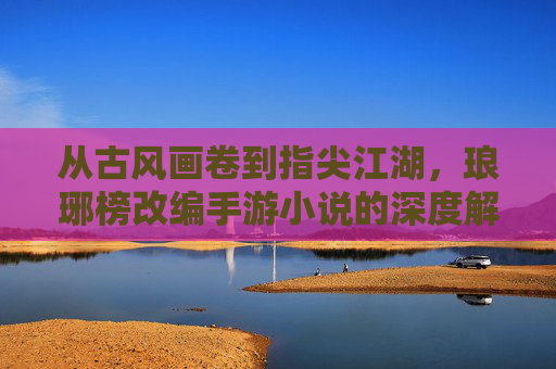 从古风画卷到指尖江湖,琅琊榜改编手游小说的深度解析与玩家共鸣,从古风画卷到指尖江湖,琅琊榜改编手游小说的深度解析与玩家共鸣