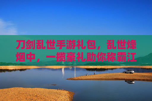 刀剑乱世手游礼包,乱世烽烟中,一揽豪礼助你称霸江湖,刀剑乱世手游礼包,乱世烽烟中,一揽豪礼助你称霸江湖
