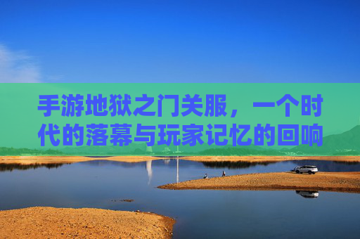 手游地狱之门关服,一个时代的落幕与玩家记忆的回响,手游地狱之门关服,一个时代的落幕与玩家记忆的回响