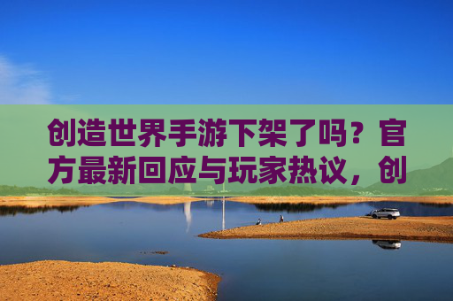创造世界手游下架了吗?官方最新回应与玩家热议,创造世界手游下架了吗?官方最新回应与玩家热议