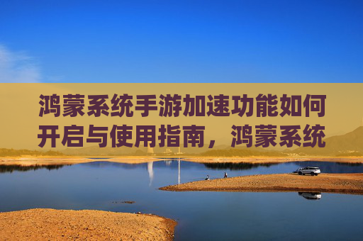 鸿蒙系统手游加速功能如何开启与使用指南,鸿蒙系统手游加速功能如何开启与使用指南