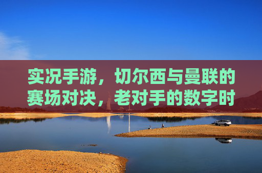 实况手游，切尔西与曼联的赛场对决，老对手的数字时代新篇章，实况手游，切尔西与曼联老对手的数字时代赛场对决